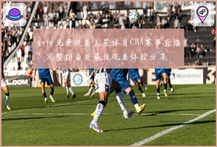 如何免费观看五星体育CBA赛事直播？完整指南与最佳观看体验分享