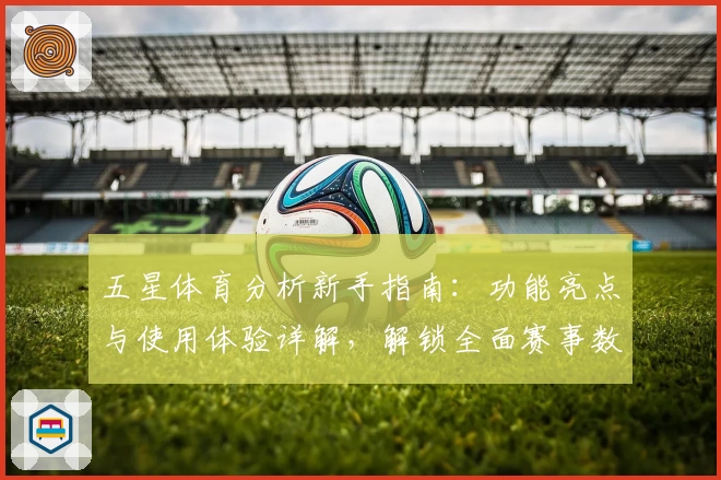五星体育分析新手指南：功能亮点与使用体验详解，解锁全面赛事数据分析平台魅力