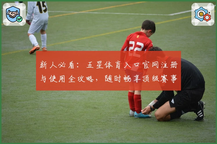 新人必看：五星体育入口官网注册与使用全攻略，随时畅享顶级赛事精彩瞬间