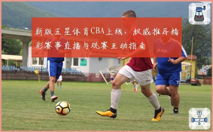 新版五星体育CBA上线，权威推荐精彩赛事直播与观赛互动指南