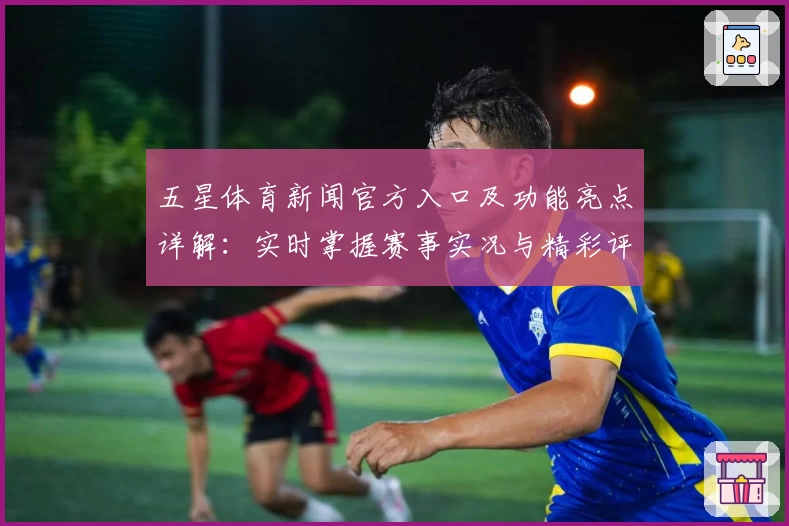 五星体育新闻官方入口及功能亮点详解：实时掌握赛事实况与精彩评论