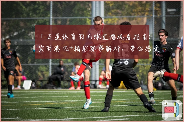 「五星体育羽毛球直播观看指南：实时赛况+精彩赛事解析，带你感受运动激情」