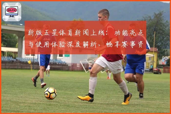 新版五星体育新闻上线:功能亮点与使用体验深度解析,畅享赛事资讯新境界