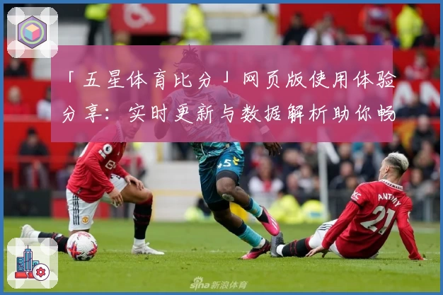 「五星体育比分」网页版使用体验分享：实时更新与数据解析助你畅享赛事乐趣
