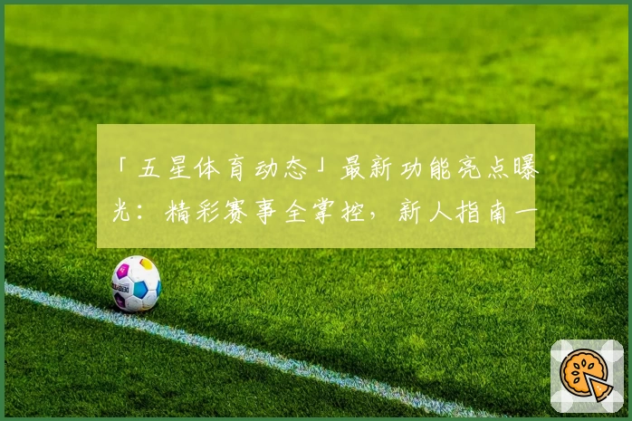 「五星体育动态」最新功能亮点曝光：精彩赛事全掌控，新人指南一览无遗