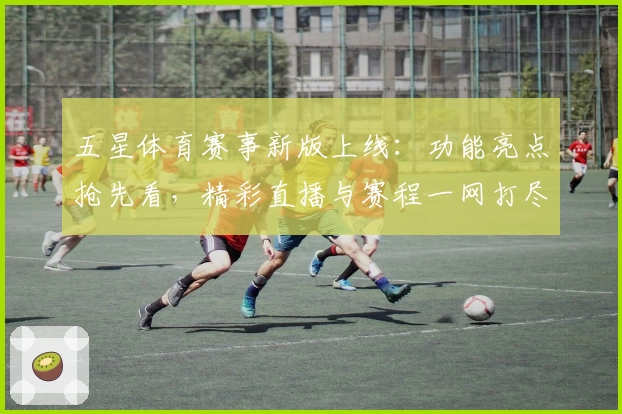 五星体育赛事新版上线：功能亮点抢先看，精彩直播与赛程一网打尽