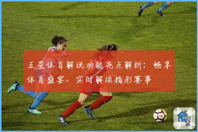 五星体育解说功能亮点解析：畅享体育盛宴，实时解读精彩赛事