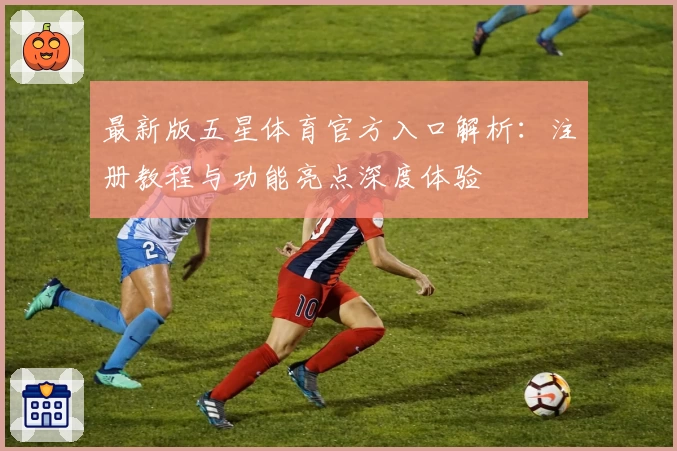最新版五星体育官方入口解析：注册教程与功能亮点深度体验
