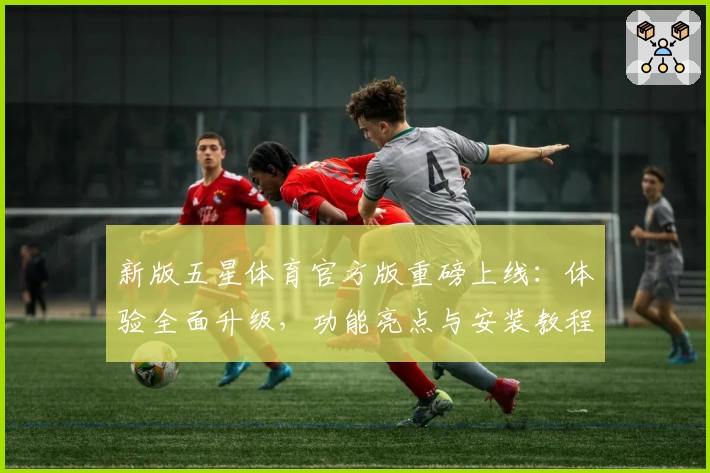 新版五星体育官方版重磅上线：体验全面升级，功能亮点与安装教程一网打尽