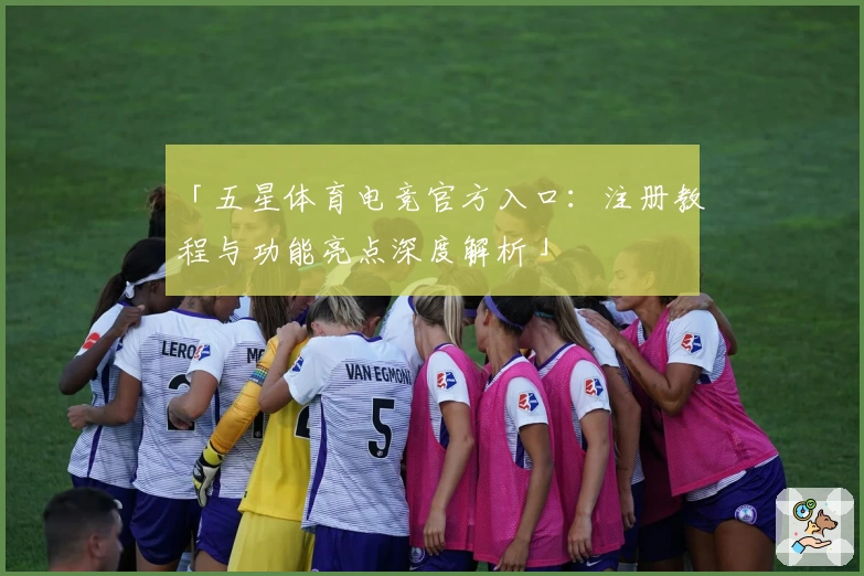 「五星体育电竞官方入口：注册教程与功能亮点深度解析」