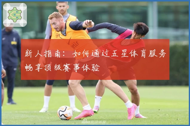 新人指南：如何通过五星体育服务畅享顶级赛事体验