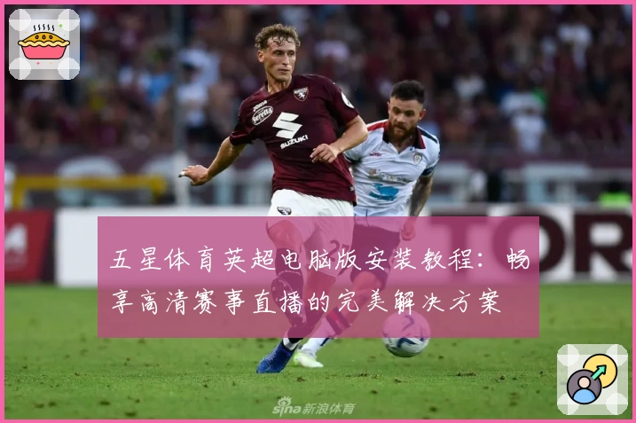 五星体育英超电脑版安装教程：畅享高清赛事直播的完美解决方案