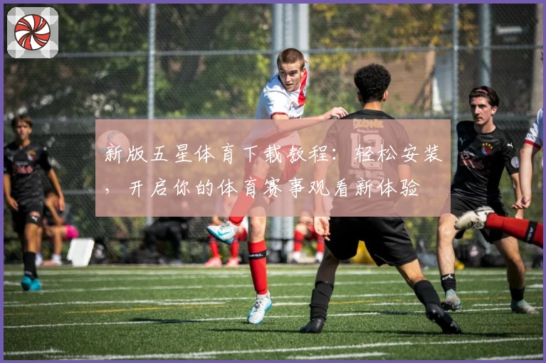 新版五星体育下载教程：轻松安装，开启你的体育赛事观看新体验