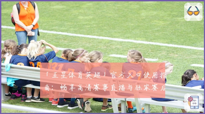 「五星体育英超」官方入口使用指南:畅享高清赛事直播与独家赛后解析
