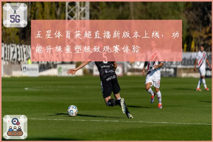 五星体育英超直播新版本上线，功能升级重塑极致观赛体验