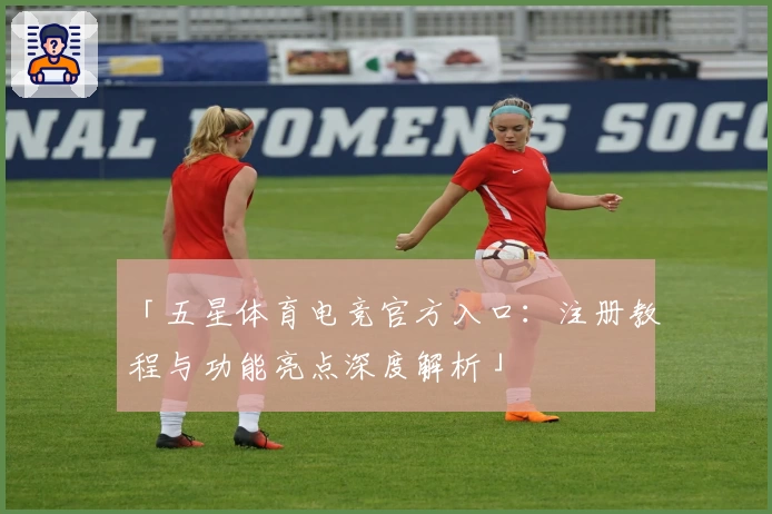 「五星体育电竞官方入口：注册教程与功能亮点深度解析」