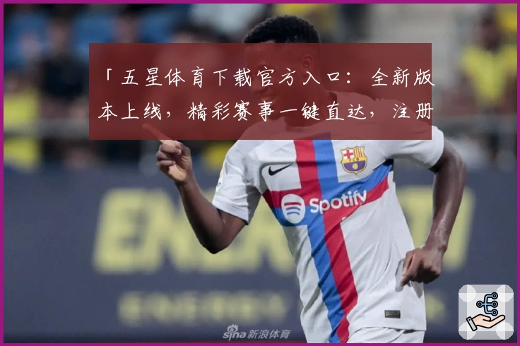 「五星体育下载官方入口:全新版本上线,精彩赛事一键直达,注册流程快速简单」