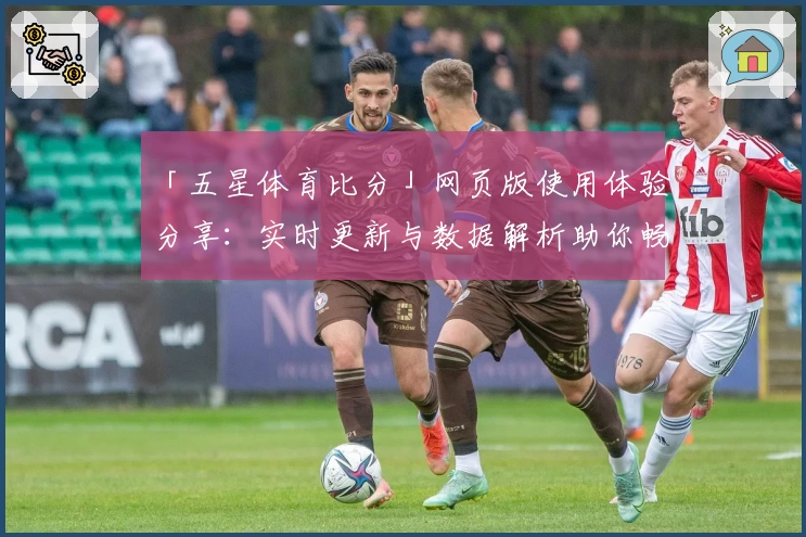 「五星体育比分」网页版使用体验分享:实时更新与数据解析助你畅享赛事乐趣