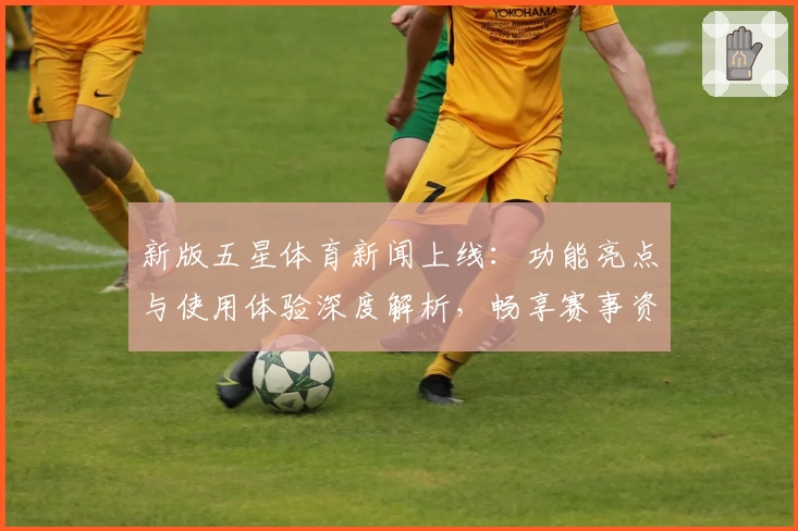 新版五星体育新闻上线:功能亮点与使用体验深度解析,畅享赛事资讯新境界