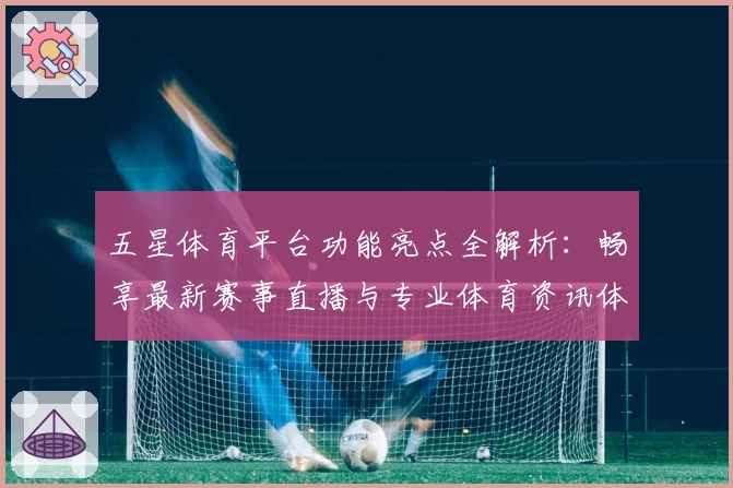 五星体育平台功能亮点全解析：畅享最新赛事直播与专业体育资讯体验