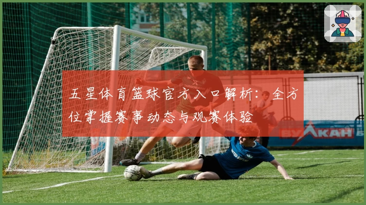 五星体育篮球官方入口解析：全方位掌握赛事动态与观赛体验