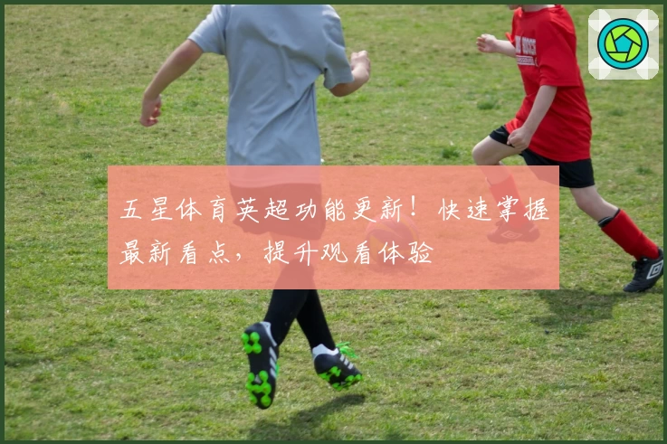 五星体育英超功能更新！快速掌握最新看点，提升观看体验