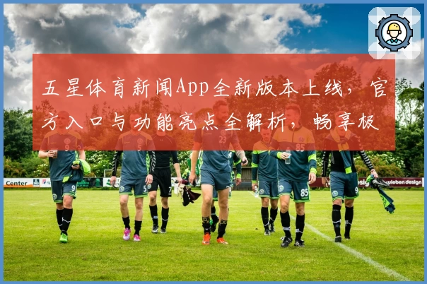 五星体育新闻App全新版本上线，官方入口与功能亮点全解析，畅享极速加载和赛事直播体验