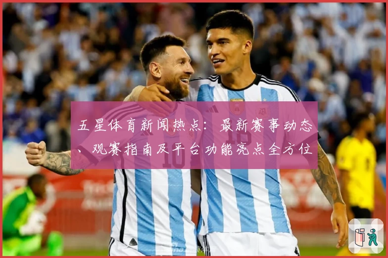五星体育新闻热点：最新赛事动态、观赛指南及平台功能亮点全方位解析