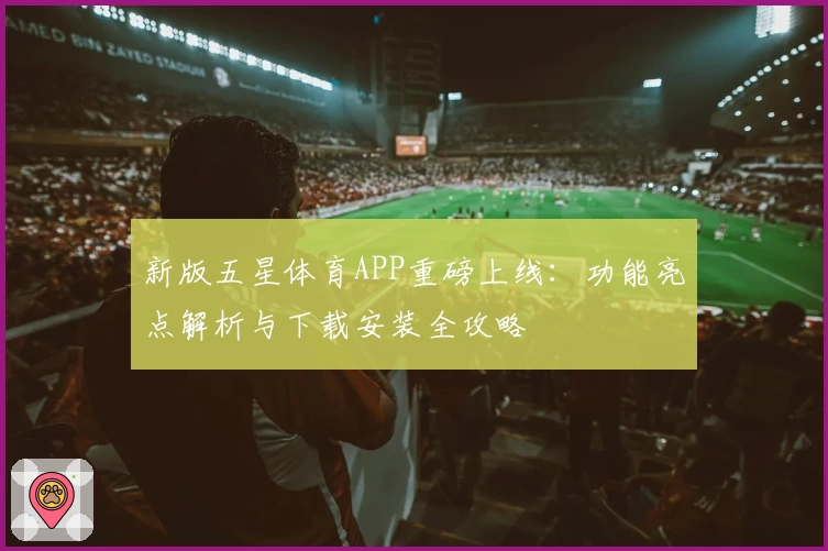 新版五星体育APP重磅上线：功能亮点解析与下载安装全攻略