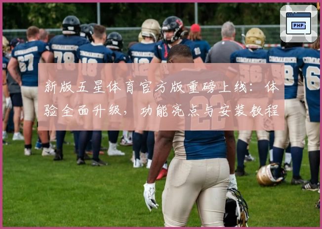 新版五星体育官方版重磅上线：体验全面升级，功能亮点与安装教程一网打尽