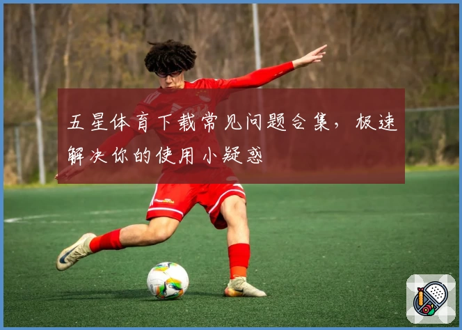 五星体育下载常见问题合集，极速解决你的使用小疑惑