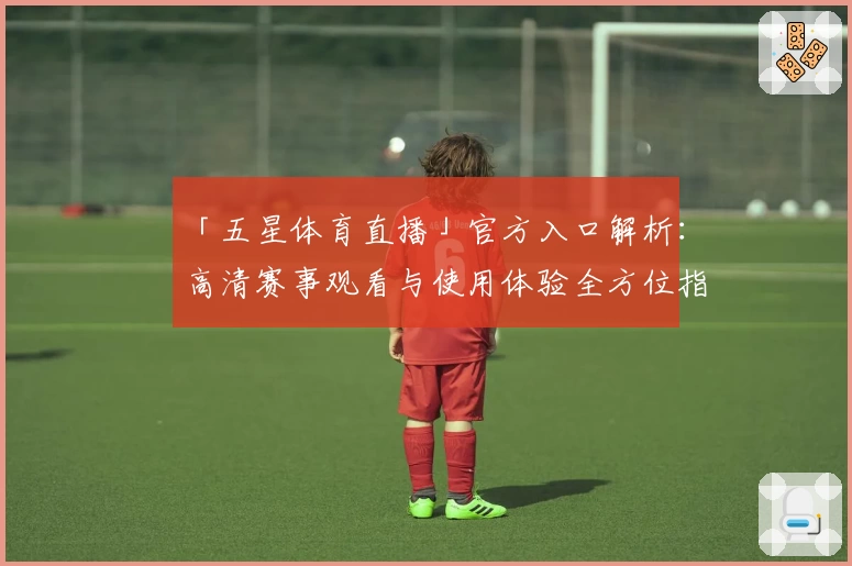 「五星体育直播」官方入口解析：高清赛事观看与使用体验全方位指南