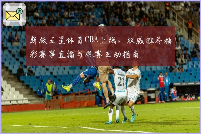 新版五星体育CBA上线，权威推荐精彩赛事直播与观赛互动指南