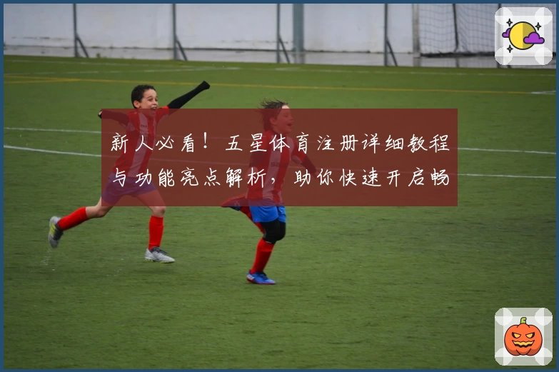 新人必看！五星体育注册详细教程与功能亮点解析，助你快速开启畅享体育体验