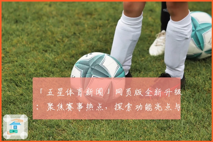 「五星体育新闻」网页版全新升级：聚焦赛事热点，探索功能亮点与最佳使用体验